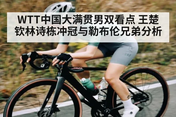 WTT中国大满贯男双看点 王楚钦林诗栋冲冠与勒布伦兄弟分析