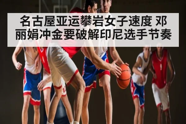 名古屋亚运攀岩女子速度 邓丽娟冲金要破解印尼选手节奏