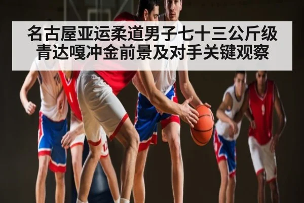 名古屋亚运柔道男子七十三公斤级青达嘎冲金前景及对手关键观察