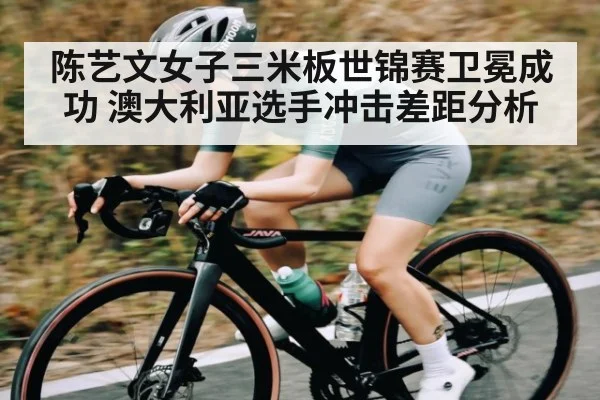 陈艺文女子三米板世锦赛卫冕成功 澳大利亚选手冲击差距分析